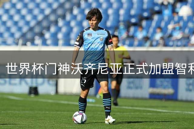 世界杯门神沃齐尼亚正式加盟智利豪门科洛科洛