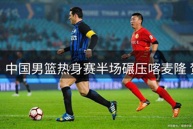中国男篮热身赛半场碾压喀麦隆 贺希宁领衔射手群爆发