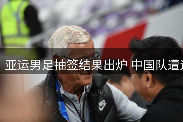亚运男足抽签结果出炉 中国队遭遇西亚劲旅与神秘之师