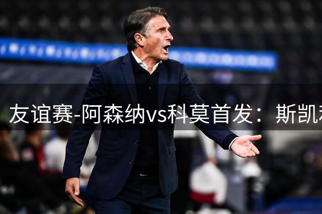 友谊赛-阿森纳vs科莫首发：斯凯利、埃泽、道曼、马丁内利出战
