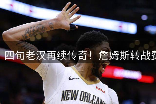 四旬老汉再续传奇！詹姆斯转战费城引爆NBA新赛季看点