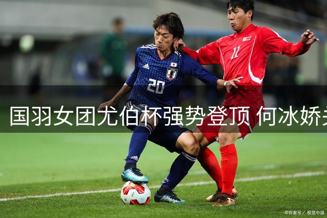国羽女团尤伯杯强势登顶 何冰娇关键逆转助队夺冠