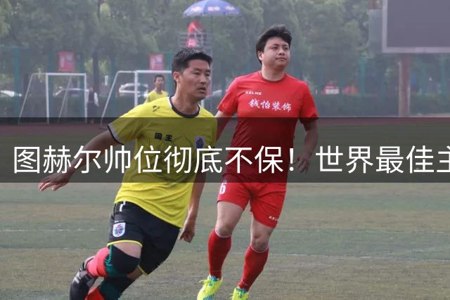 图赫尔帅位彻底不保！世界最佳主帅坐等英格兰，只为下课接班