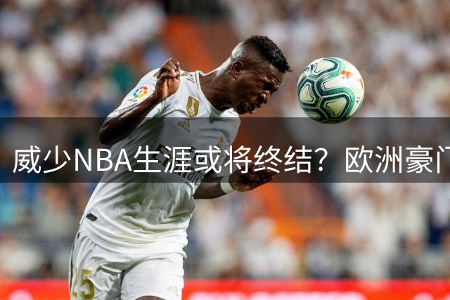 威少NBA生涯或将终结？欧洲豪门争抢 中国球迷呼吁其加盟CBA