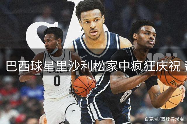巴西球星里沙利松家中疯狂庆祝 费兰进球引爆南美足球恩怨