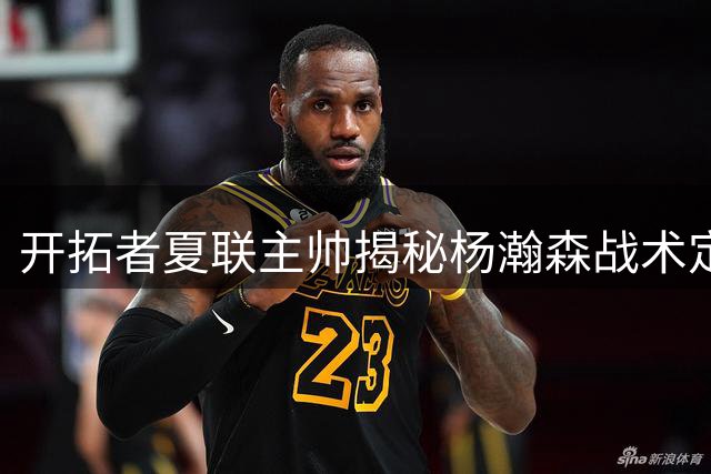 开拓者夏联主帅揭秘杨瀚森战术定位 称其攻防两端获突破性成长
