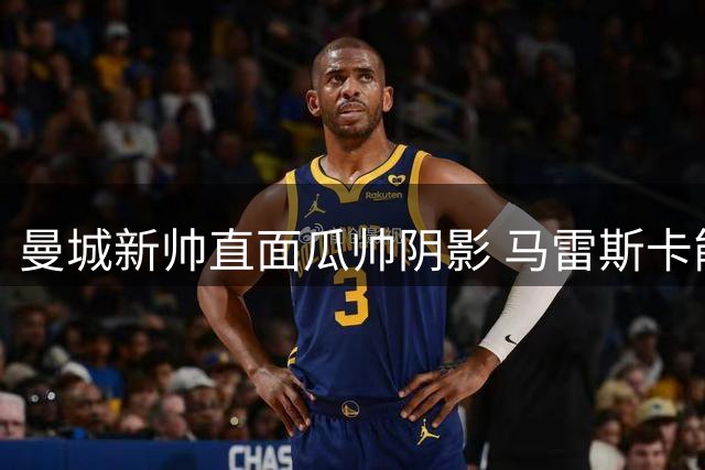 曼城新帅直面瓜帅阴影 马雷斯卡能否破解豪门换帅魔咒？