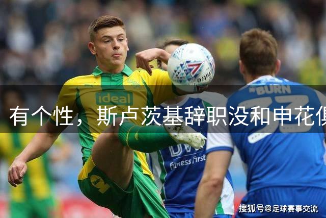 有个性，斯卢茨基辞职没和申花俱乐部沟通，毛毅军上任临时救火