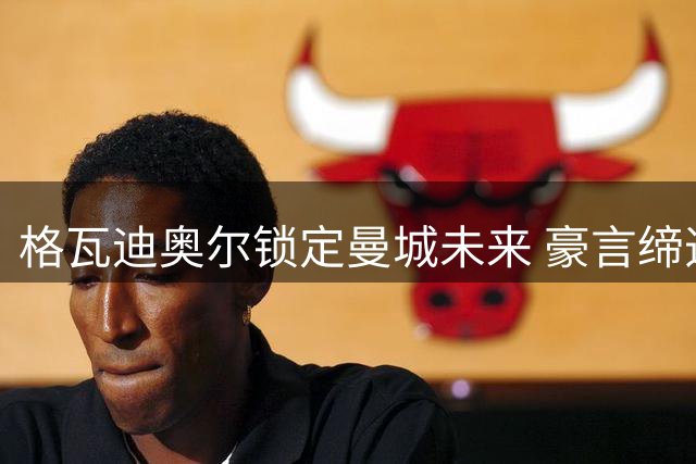 格瓦迪奥尔锁定曼城未来 豪言缔造新王朝