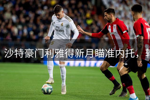 沙特豪门利雅得新月瞄准内托，转会谈判已启动