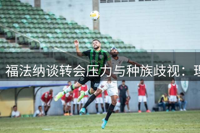 福法纳谈转会压力与种族歧视：理解批评，但坚守底线