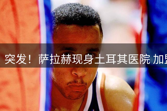 突发！萨拉赫现身土耳其医院 加盟特拉布宗体育进入最后阶段
