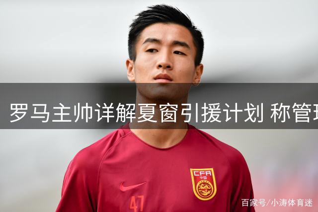 罗马主帅详解夏窗引援计划 称管理层运作效率不逊豪门