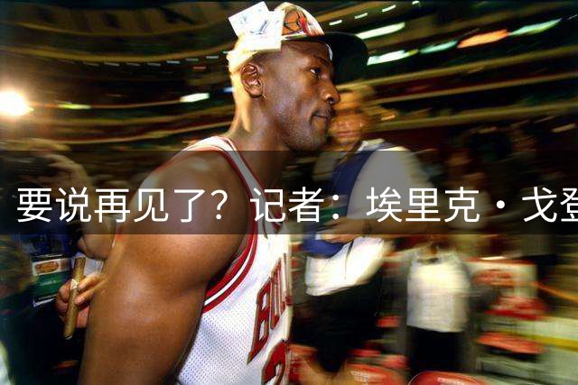 要说再见了？记者：埃里克·戈登即将宣布从NBA退役 结束18年生涯