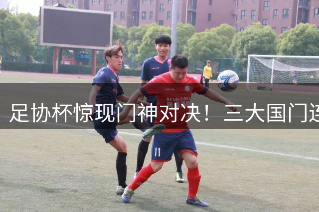 足协杯惊现门神对决！三大国门连扑9点球创历史纪录
