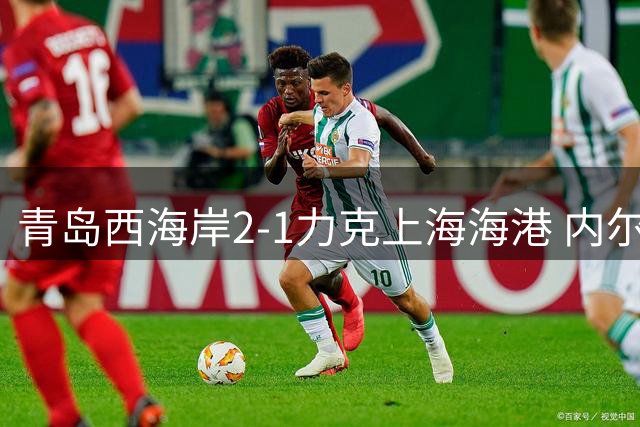 青岛西海岸2-1力克上海海港 内尔松-卢斯揭秘球队蜕变之路