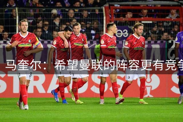 马奎尔：希望曼联的阵容更有竞争力，新援越多越好