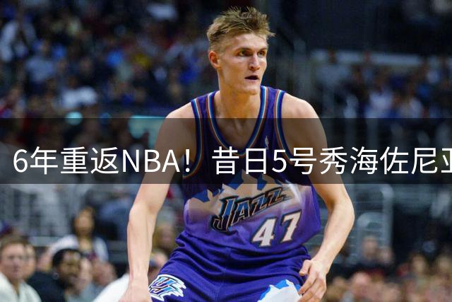 6年重返NBA！昔日5号秀海佐尼亚签约骑士 生涯数据全解析